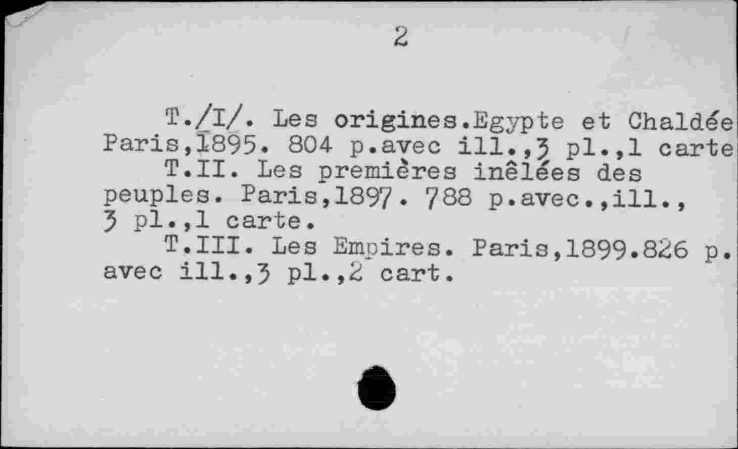 ﻿2
Т./і/. Les origines.Egypte et Chaldée Paris,1895. 804 p.avec ill.,J pl.,1 carte T.II. Les premières inêlées des peuples. Paris,1897« 788 p.avec.,ill., 5 pl.,1 carte.
T.III. Les Empires. Paris,1899.826 p. avec ill.,5 pl.,2 cart.